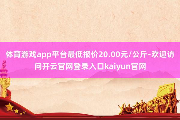 体育游戏app平台最低报价20.00元/公斤-欢迎访问开云官网登录入口kaiyun官网