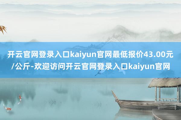 开云官网登录入口kaiyun官网最低报价43.00元/公斤-欢迎访问开云官网登录入口kaiyun官网