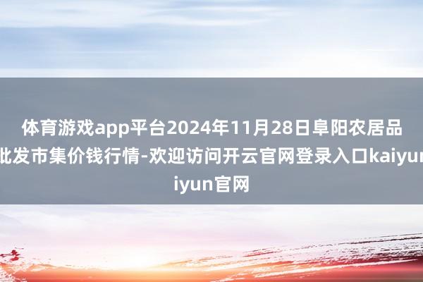 体育游戏app平台2024年11月28日阜阳农居品中心批发市集价钱行情-欢迎访问开云官网登录入口kaiyun官网