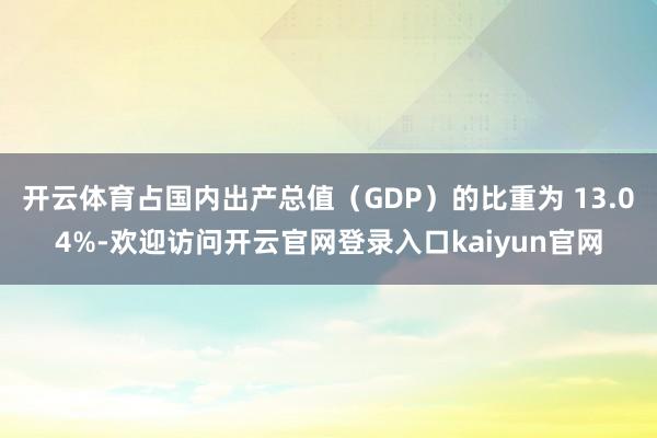 开云体育占国内出产总值（GDP）的比重为 13.04%-欢迎访问开云官网登录入口kaiyun官网